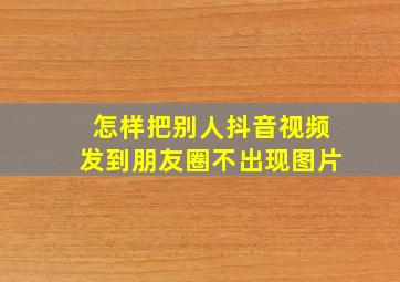 怎样把别人抖音视频发到朋友圈不出现图片