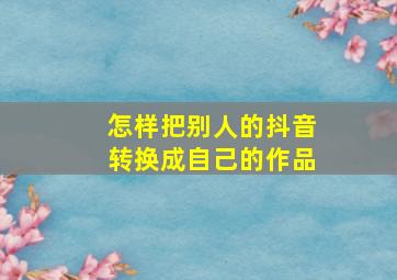 怎样把别人的抖音转换成自己的作品