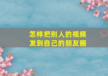 怎样把别人的视频发到自己的朋友圈