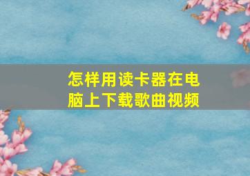 怎样用读卡器在电脑上下载歌曲视频