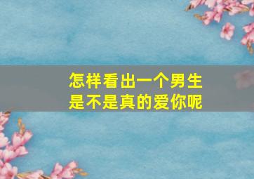 怎样看出一个男生是不是真的爱你呢