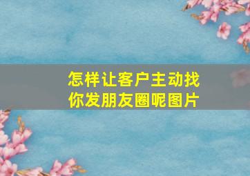 怎样让客户主动找你发朋友圈呢图片