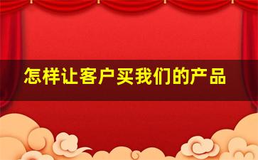 怎样让客户买我们的产品