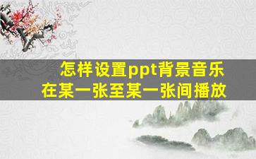 怎样设置ppt背景音乐在某一张至某一张间播放