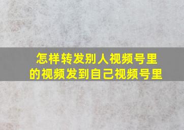 怎样转发别人视频号里的视频发到自己视频号里