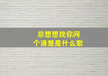 总想想找你问个清楚是什么歌