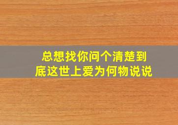 总想找你问个清楚到底这世上爱为何物说说