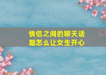 情侣之间的聊天话题怎么让女生开心