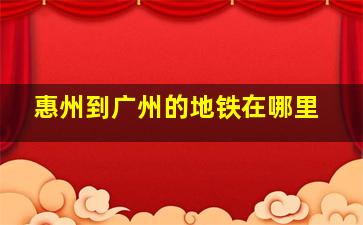 惠州到广州的地铁在哪里