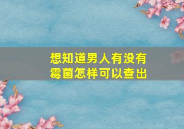 想知道男人有没有霉菌怎样可以查出