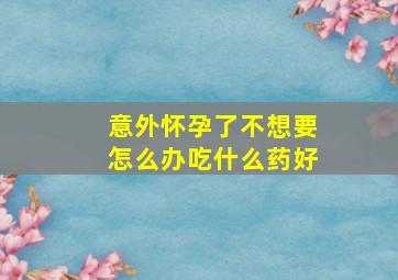 意外怀孕了不想要怎么办吃什么药好