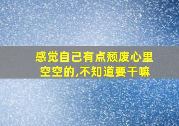 感觉自己有点颓废心里空空的,不知道要干嘛