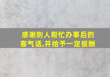 感谢别人帮忙办事后的客气话,并给予一定报酬