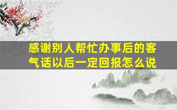 感谢别人帮忙办事后的客气话以后一定回报怎么说