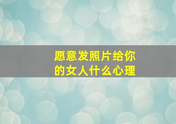 愿意发照片给你的女人什么心理