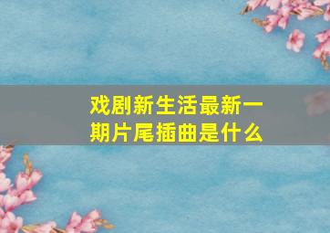 戏剧新生活最新一期片尾插曲是什么