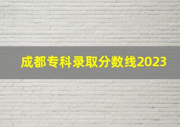 成都专科录取分数线2023