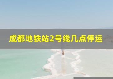 成都地铁站2号线几点停运