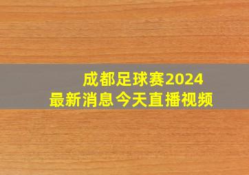 成都足球赛2024最新消息今天直播视频