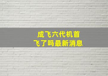 成飞六代机首飞了吗最新消息