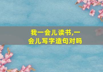 我一会儿读书,一会儿写字造句对吗