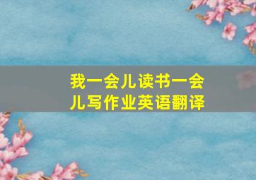 我一会儿读书一会儿写作业英语翻译