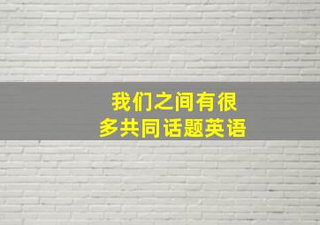 我们之间有很多共同话题英语