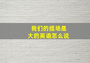 我们的操场是大的英语怎么说