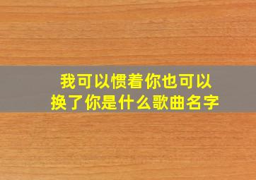 我可以惯着你也可以换了你是什么歌曲名字