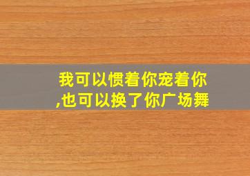 我可以惯着你宠着你,也可以换了你广场舞