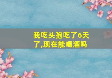 我吃头孢吃了6天了,现在能喝酒吗