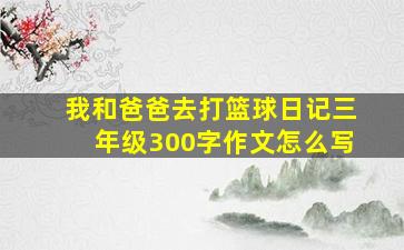 我和爸爸去打篮球日记三年级300字作文怎么写