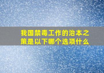 我国禁毒工作的治本之策是以下哪个选项什么