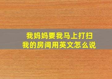 我妈妈要我马上打扫我的房间用英文怎么说