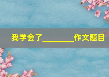 我学会了________作文题目