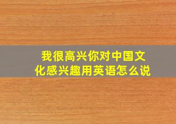 我很高兴你对中国文化感兴趣用英语怎么说