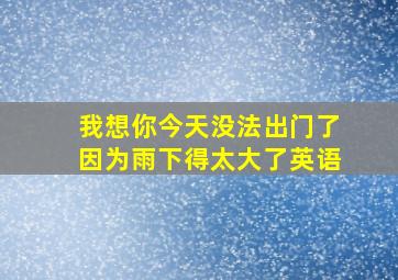 我想你今天没法出门了因为雨下得太大了英语