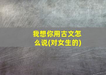 我想你用古文怎么说(对女生的)