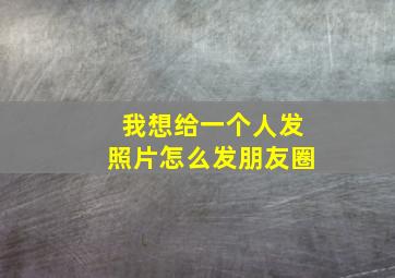 我想给一个人发照片怎么发朋友圈