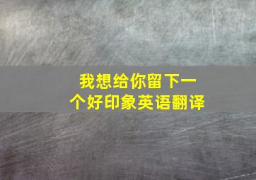 我想给你留下一个好印象英语翻译