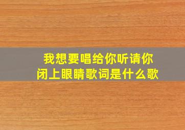 我想要唱给你听请你闭上眼睛歌词是什么歌