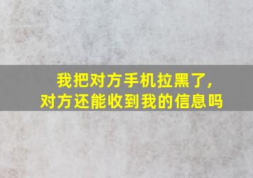 我把对方手机拉黑了,对方还能收到我的信息吗