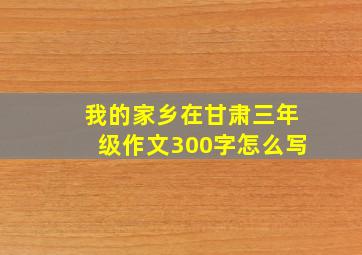 我的家乡在甘肃三年级作文300字怎么写