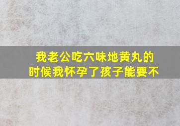 我老公吃六味地黄丸的时候我怀孕了孩子能要不