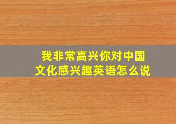 我非常高兴你对中国文化感兴趣英语怎么说