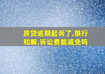 房贷逾期起诉了,银行和解,诉讼费能减免吗