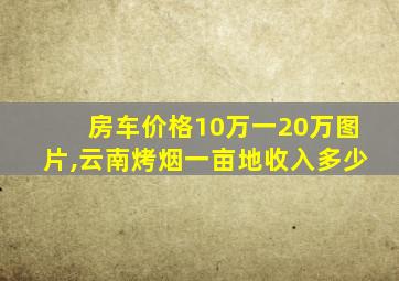 房车价格10万一20万图片,云南烤烟一亩地收入多少