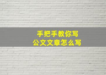 手把手教你写公文文章怎么写