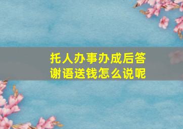 托人办事办成后答谢语送钱怎么说呢