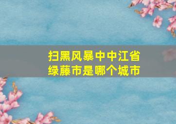 扫黑风暴中中江省绿藤市是哪个城市